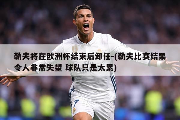 勒夫将在欧洲杯结束后卸任-(勒夫比赛结果令人非常失望 球队只是太累)