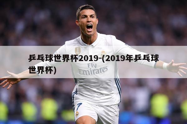 乒乓球世界杯2019-(2019年乒乓球世界杯)