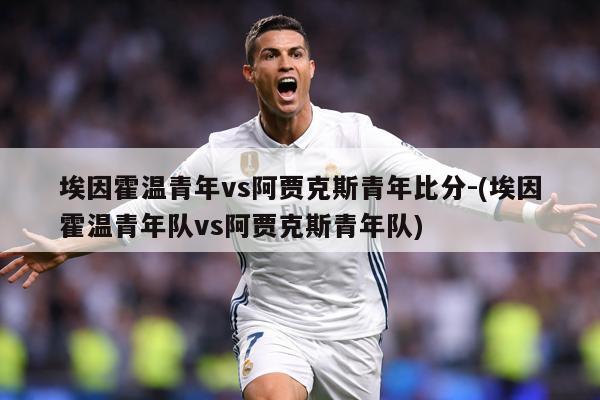 埃因霍温青年vs阿贾克斯青年比分-(埃因霍温青年队vs阿贾克斯青年队)