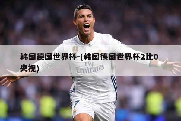 韩国德国世界杯-(韩国德国世界杯2比0 央视)