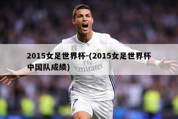 2015女足世界杯-(2015女足世界杯中国队成绩)
