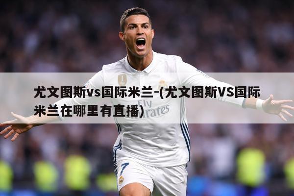 尤文图斯vs国际米兰-(尤文图斯VS国际米兰在哪里有直播)