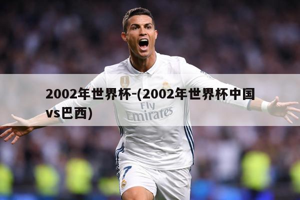2002年世界杯-(2002年世界杯中国vs巴西)