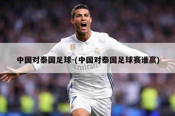 中国对泰国足球-(中国对泰国足球赛谁赢)