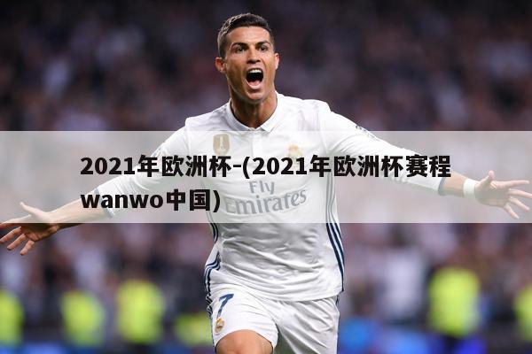 2021年欧洲杯-(2021年欧洲杯赛程wanwo中国)