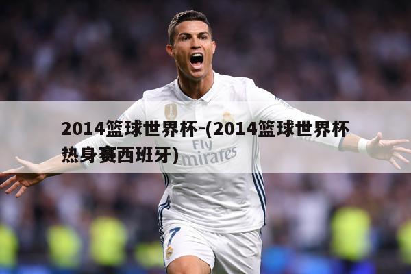 2014篮球世界杯-(2014篮球世界杯热身赛西班牙)