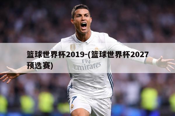 篮球世界杯2019-(篮球世界杯2027预选赛)