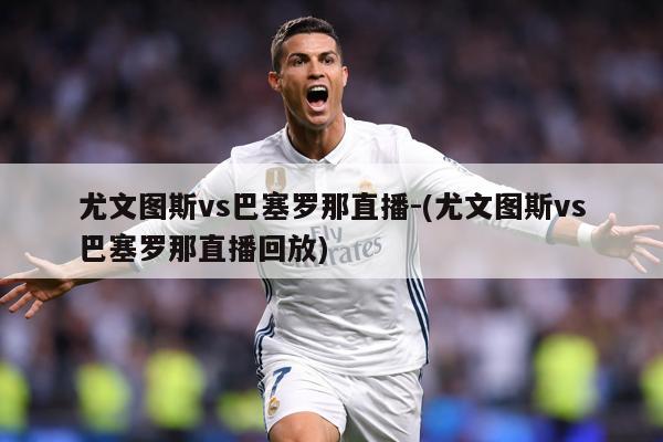 尤文图斯vs巴塞罗那直播-(尤文图斯vs巴塞罗那直播回放)