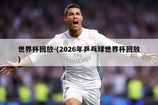 世界杯回放-(2026年乒乓球世界杯回放)