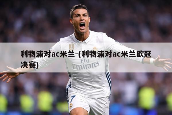利物浦对ac米兰-(利物浦对ac米兰欧冠决赛)