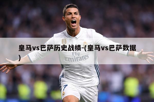 皇马vs巴萨历史战绩-(皇马vs巴萨数据)