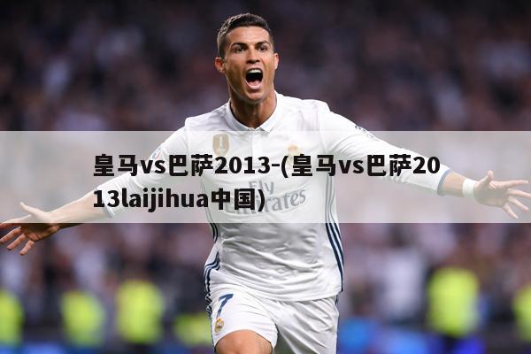 皇马vs巴萨2013-(皇马vs巴萨2013laijihua中国)